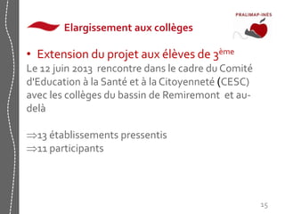 Elargissement aux collèges 
15 
• Extension du projet aux élèves de 3ème 
Le 12 juin 2013 rencontre dans le cadre du Comité 
d'Education à la Santé et à la Citoyenneté (CESC) 
avec les collèges du bassin de Remiremont et au-delà 
13 établissements pressentis 
11 participants 
 