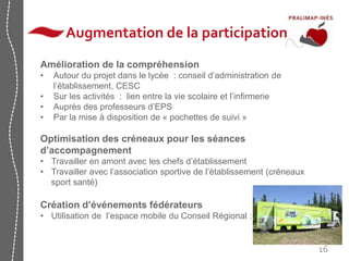 16 
Augmentation de la participation 
Amélioration de la compréhension 
• Autour du projet dans le lycée : conseil d’administration de 
l’établissement, CESC 
• Sur les activités : lien entre la vie scolaire et l’infirmerie 
• Auprès des professeurs d’EPS 
• Par la mise à disposition de « pochettes de suivi » 
Optimisation des créneaux pour les séances 
d’accompagnement 
• Travailler en amont avec les chefs d’établissement 
• Travailler avec l’association sportive de l’établissement (créneaux 
sport santé) 
Création d’événements fédérateurs 
• Utilisation de l’espace mobile du Conseil Régional : 
 