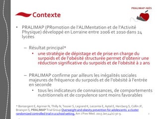2 
Contexte 
• PRALIMAP (PRomotion de l’ALIMentation et de l’Activité 
Physique) développé en Lorraine entre 2006 et 2010 dans 24 
lycées 
– Résultat principal* 
• une stratégie de dépistage et de prise en charge du 
surpoids et de l’obésité structurée permet d’obtenir une 
réduction significative du surpoids et de l’obésité à 2 ans 
– PRALIMAP confirme par ailleurs les inégalités sociales 
majeures de fréquence du surpoids et de l’obésité à l’entrée 
en seconde 
• tous les indicateurs de connaissances, de comportements 
nutritionnels et de corpulence sont moins favorables 
* Bonsergent E, Agrinier N, Thilly N, Tessier S, Legrand K, Lecomte E, Aptel E, Hercberg S, Collin JF, 
Briançon S; PRALIMAP Trial Group Overweight and obesity prevention for adolescents: a cluster 
randomized controlled trial in a school setting. Am J Prev Med. 2013 Jan;44(1):30-9. 
• 
 