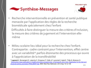 Synthèse-Messages 
• Recherche interventionnelle en prévention et santé publique 
menacée par l’application des règles de la recherche 
biomédicale spécialement chez l’enfant 
Difficultés à faire distinguer la mesure des critères d’inclusion, 
la mesure des critères de jugement et l’intervention elle-même 
• Milieu scolaire lieu idéal pour la recherche chez l’enfant. 
Contrepartie : cadre contraint pour l’intervention; effet centre 
avec un variabilité* parfois étonnante des processus qui ouvre 
à l’appréciation de la transférabilité 
* Legrand K, Bonsergent E, Latarche C, Empereur F, Collin JF, Lecomte E, Aptel E, Thilly N, Briançon S. 
Intervention dose estimation in health promotion programmes: a framework and a tool. Application to the diet and 
physical activity promotion PRALIMAP trial. BMC Med Res Methodol. 2012 Sep 19;12:146 
20 
 