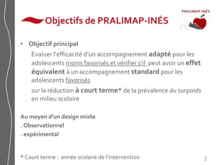 3 
Objectifs de PRALIMAP-INÉS 
• Objectif principal 
Evaluer l’efficacité d’un accompagnement adapté pour les 
adolescents moins favorisés et vérifier s’il peut avoir un effet 
équivalent à un accompagnement standard pour les 
adolescents favorisés 
sur la réduction à court terme* de la prévalence du surpoids 
en milieu scolaire 
Au moyen d’un design mixte 
. Observationnel 
. expérimental 
* Court terme : année scolaire de l’intervention 
 