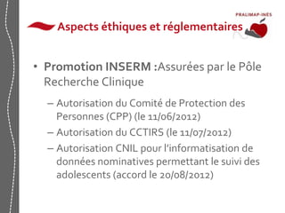 Aspects éthiques et réglementaires 
• Promotion INSERM :Assurées par le Pôle 
Recherche Clinique 
– Autorisation du Comité de Protection des 
Personnes (CPP) (le 11/06/2012) 
– Autorisation du CCTIRS (le 11/07/2012) 
– Autorisation CNIL pour l’informatisation de 
données nominatives permettant le suivi des 
adolescents (accord le 20/08/2012) 
 