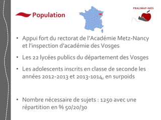 Population 
• Appui fort du rectorat de l’Académie Metz-Nancy 
et l’inspection d’académie des Vosges 
• Les 22 lycées publics du département des Vosges 
• Les adolescents inscrits en classe de seconde les 
années 2012-2013 et 2013-1014, en surpoids 
• Nombre nécessaire de sujets : 1250 avec une 
répartition en % 50/20/30 
 