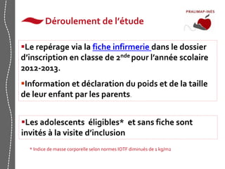 Déroulement de l’étude 
Le repérage via la fiche infirmerie dans le dossier 
d’inscription en classe de 2nde pour l’année scolaire 
2012-2013. 
Information et déclaration du poids et de la taille 
de leur enfant par les parents. 
Les adolescents éligibles* et sans fiche sont 
invités à la visite d’inclusion 
* Indice de masse corporelle selon normes IOTF diminués de 1 kg/m2 
 
