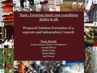 Topic- Ensuring timely and expeditious
justice to all.
Proposed Solution-Formation of a
separate and independent Council.
Team Details
Anant Saxena (Team Coordinator)
Aayush Khera
Rohit Gupta
Shruti Bhatt
Sofi Tiwari
 