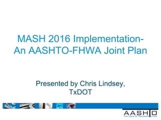 April 4, 2011 ITE Technical Conference
Lake Buena Vista, Fl
MASH 2016 Implementation-
An AASHTO-FHWA Joint Plan
Presented by Chris Lindsey,
TxDOT
 