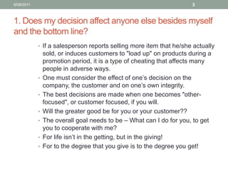 1. Does my decision affect anyone else besides myself and the bottom line?If a salesperson reports selling more item that he/she actually sold, or induces customers to "load up" on products during a promotion period, it is a type of cheating that affects many people in adverse ways.One must consider the effect of one’s decision on the company, the customer and on one’s own integrity. The best decisions are made when one becomes "other-focused", or customer focused, if you will. Will the greater good be for you or your customer??The overall goal needs to be – What can I do for you, to get you to cooperate with me? For life isn’t in the getting, but in the giving! For to the degree that you give is to the degree you get!10/08/113