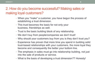 2. How do you become successful? Making sales or making loyal customers?When you "make" a customer, you have begun the process of establishing a trust dimension. This trust becomes the basis for not only your business, friendships as well.Trust is the basic building block of any relationship. We don’t buy from people/companies we don’t trust! Why should your customers buy from you is they don’t trust you? Experience has proven that more time you spend in building solid trust-based relationships with your customers, the more loyal they become and consequently the better your bottom line.The emphasis in sales must go into relationship building, not just into the sale of products or service.What is the basis of developing a trust dimension?? Honesty!10/08/114
