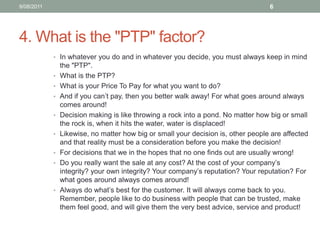 4. What is the "PTP" factor?In whatever you do and in whatever you decide, you must always keep in mind the "PTP". What is the PTP? What is your Price To Pay for what you want to do? And if you can’t pay, then you better walk away! For what goes around always comes around!Decision making is like throwing a rock into a pond. No matter how big or small the rock is, when it hits the water, water is displaced! Likewise, no matter how big or small your decision is, other people are affected and that reality must be a consideration before you make the decision! For decisions that we in the hopes that no one finds out are usually wrong!Do you really want the sale at any cost? At the cost of your company’s integrity? your own integrity? Your company’s reputation? Your reputation? For what goes around always comes around!Always do what’s best for the customer. It will always come back to you. Remember, people like to do business with people that can be trusted, make them feel good, and will give them the very best advice, service and product!10/08/116
