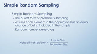 • Simple Random Sampling
– The purest form of probability sampling.
– Assures each element in the population has an equal
chance of being included in the sample
– Random number generators
Probability of Selection =
Sample Size
Population Size
Simple Random Sampling
 