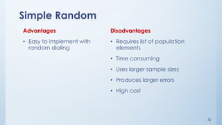 12
Simple Random
Advantages
• Easy to implement with
random dialing
Disadvantages
• Requires list of population
elements
• Time consuming
• Uses larger sample sizes
• Produces larger errors
• High cost
 