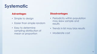 13
Systematic
Advantages
• Simple to design
• Easier than simple random
• Easy to determine
sampling distribution of
mean or proportion
Disadvantages
• Periodicity within population
may skew sample and
results
• Trends in list may bias results
• Moderate cost
 