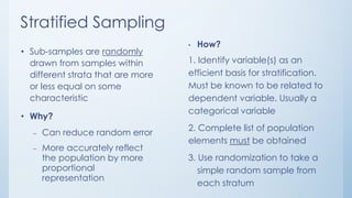 Stratified Sampling
• Sub-samples are randomly
drawn from samples within
different strata that are more
or less equal on some
characteristic
• Why?
– Can reduce random error
– More accurately reflect
the population by more
proportional
representation
• How?
1. Identify variable(s) as an
efficient basis for stratification.
Must be known to be related to
dependent variable. Usually a
categorical variable
2. Complete list of population
elements must be obtained
3. Use randomization to take a
simple random sample from
each stratum
 