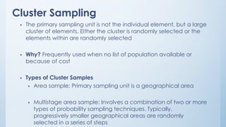 Cluster Sampling
 The primary sampling unit is not the individual element, but a large
cluster of elements. Either the cluster is randomly selected or the
elements within are randomly selected
 Why? Frequently used when no list of population available or
because of cost
 Types of Cluster Samples
 Area sample: Primary sampling unit is a geographical area
 Multistage area sample: Involves a combination of two or more
types of probability sampling techniques. Typically,
progressively smaller geographical areas are randomly
selected in a series of steps
 