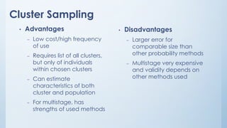 Cluster Sampling
• Advantages
– Low cost/high frequency
of use
– Requires list of all clusters,
but only of individuals
within chosen clusters
– Can estimate
characteristics of both
cluster and population
– For multistage, has
strengths of used methods
• Disadvantages
– Larger error for
comparable size than
other probability methods
– Multistage very expensive
and validity depends on
other methods used
 