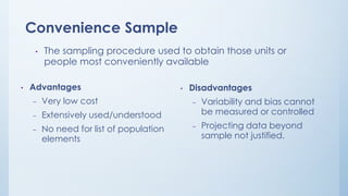 Convenience Sample
• The sampling procedure used to obtain those units or
people most conveniently available
• Advantages
– Very low cost
– Extensively used/understood
– No need for list of population
elements
• Disadvantages
– Variability and bias cannot
be measured or controlled
– Projecting data beyond
sample not justified.
 
