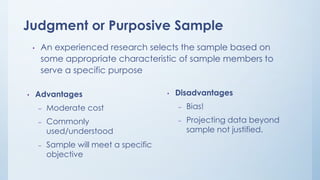 Judgment or Purposive Sample
• An experienced research selects the sample based on
some appropriate characteristic of sample members to
serve a specific purpose
• Advantages
– Moderate cost
– Commonly
used/understood
– Sample will meet a specific
objective
• Disadvantages
– Bias!
– Projecting data beyond
sample not justified.
 