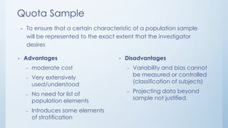 Quota Sample
• To ensure that a certain characteristic of a population sample
will be represented to the exact extent that the investigator
desires
• Advantages
– moderate cost
– Very extensively
used/understood
– No need for list of
population elements
– Introduces some elements
of stratification
• Disadvantages
– Variability and bias cannot
be measured or controlled
(classification of subjects)
– Projecting data beyond
sample not justified.
 