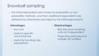 Snowball sampling
• the initial respondents are chosen by probability or non-
probability methods, and then additional respondents are
obtained by information provided by the initial respondents
• Advantages
– low cost
– Useful in specific
circumstances
– Useful for locating rare
populations
• Disadvantages
– Bias because sampling
units not independent
– Projecting data beyond
sample not justified.
 
