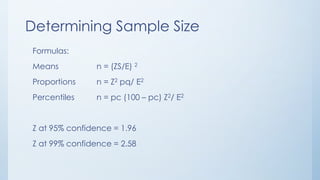 Determining Sample Size
Formulas:
Means n = (ZS/E) 2
Proportions n = Z2 pq/ E2
Percentiles n = pc (100 – pc) Z2/ E2
Z at 95% confidence = 1.96
Z at 99% confidence = 2.58
 