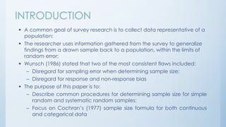 INTRODUCTION
 A common goal of survey research is to collect data representative of a
population;
 The researcher uses information gathered from the survey to generalize
findings from a drawn sample back to a population, within the limits of
random error;
 Wunsch (1986) stated that two of the most consistent flaws included:
– Disregard for sampling error when determining sample size;
– Disregard for response and non-response bias
 The purpose of this paper is to:
– Describe common procedures for determining sample size for simple
random and systematic random samples;
– Focus on Cochran’s (1977) sample size formula for both continuous
and categorical data
 