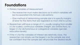 Foundations
 Primary Variables of Measurement
– The researcher must make decisions as to which variables will
be incorporated into formula calculations;
– One method of determining sample size is to specify margins
of error for the items that are regarded as most vital to survey
 Researchers will have a range of n’s, usually ranging from smaller
n’s for scaled, continuous variables (height, job satisfaction), to
larger n’s for dichotomous or categorical variables (gender,
education levels);
 If the n’s for the variables of interest are relatively close, the
researcher can simply use the largest n as the sample size and
be confident that the sample size will provide the desired results
 