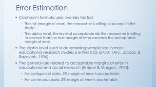 Error Estimation
 Cochran’s formula uses two key factors
– The risk (margin of error) the researcher is willing to accept in the
study;
– The alpha level, the level of acceptable risk the researcher is willing
to accept that the true margin of error exceeds the acceptable
margin of error
 The alpha level used in determining sample size in most
educational research studies is either 0.05 or 0.01 (Ary, Jacobs, &
Razavieh, 1996);
 The general rule related to acceptable margins of error in
educational and social research (Krejcie & Morgan, 1970):
– For categorical data, 5% margin of error is acceptable;
– For continuous data, 3% margin of error is acceptable
 