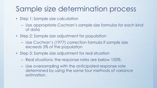 Sample size determination process
• Step 1: Sample size calculation
– Use appropriate Cochran’s sample size formulas for each kind
of data
• Step 2: Sample size adjustment for population
– Use Cochran’s (1977) correction formula if sample size
exceeds 5% of the population
• Step 3: Sample size adjustment for real situation
– Real situations: the response rates are below 100%;
– Use oversampling with the anticipated response rate
determined by using the same four methods of variance
estimation.
 