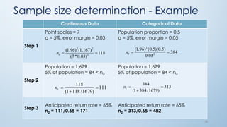 38
Continuous Data Categorical Data
Step 1
Point scales = 7
α = 5%, error margin = 0.03
Population proportion = 0.5
α = 5%, error margin = 0.05
Step 2
Population = 1,679
5% of population = 84 < n0
Population = 1,679
5% of population = 84 < n0
Step 3
Anticipated return rate = 65%
n2 = 111/0.65 = 171
Anticipated return rate = 65%
n2 = 313/0.65 = 482
118
)03.0*7(
)167.1()96.1(
2
22
0 n 384
05.0
)5.0)(5.0()96.1(
2
2
0 n
313
)1679/3841(
384
1 

n111
)1679/1181(
118
1 

n
Sample size determination - Example
 