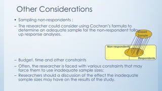 Other Considerations
 Sampling non-respondents :
– The researcher could consider using Cochran’s formula to
determine an adequate sample for the non-respondent follow-
up response analyses.
– Budget, time and other constraints
– Often, the researcher is faced with various constraints that may
force them to use inadequate sample sizes;
– Researchers should a discussion of the effect the inadequate
sample sizes may have on the results of the study.
Non-respondents
Respondents
Biased
Sample
 