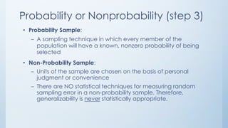 Probability or Nonprobability (step 3)
• Probability Sample:
– A sampling technique in which every member of the
population will have a known, nonzero probability of being
selected
• Non-Probability Sample:
– Units of the sample are chosen on the basis of personal
judgment or convenience
– There are NO statistical techniques for measuring random
sampling error in a non-probability sample. Therefore,
generalizability is never statistically appropriate.
 
