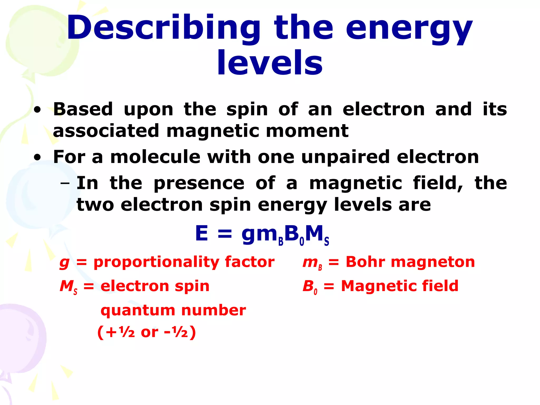 Describing the energy
           levels
• Based upon the spin of an electron and its
  associated magnetic moment
• For a molecule with one unpaired electron
   – In the presence of a magnetic field, the
     two electron spin energy levels are
                  E = gmBB0MS
  g = proportionality factor   mB = Bohr magneton
  MS = electron spin           B0 = Magnetic field
      quantum number
      (+½ or -½)
 