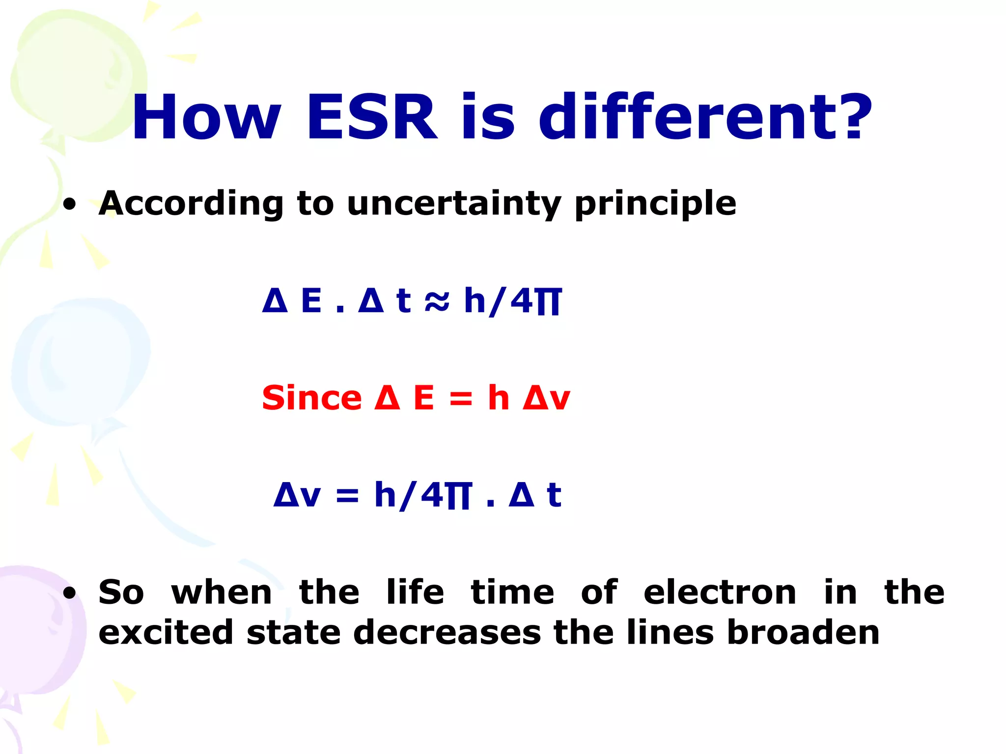 How ESR is different?
• According to uncertainty principle

          ∆ E . ∆ t ≈ h/4∏

          Since ∆ E = h ∆ν

           ∆ν = h/4∏ . ∆ t

• So when the life time of electron in the
  excited state decreases the lines broaden
 