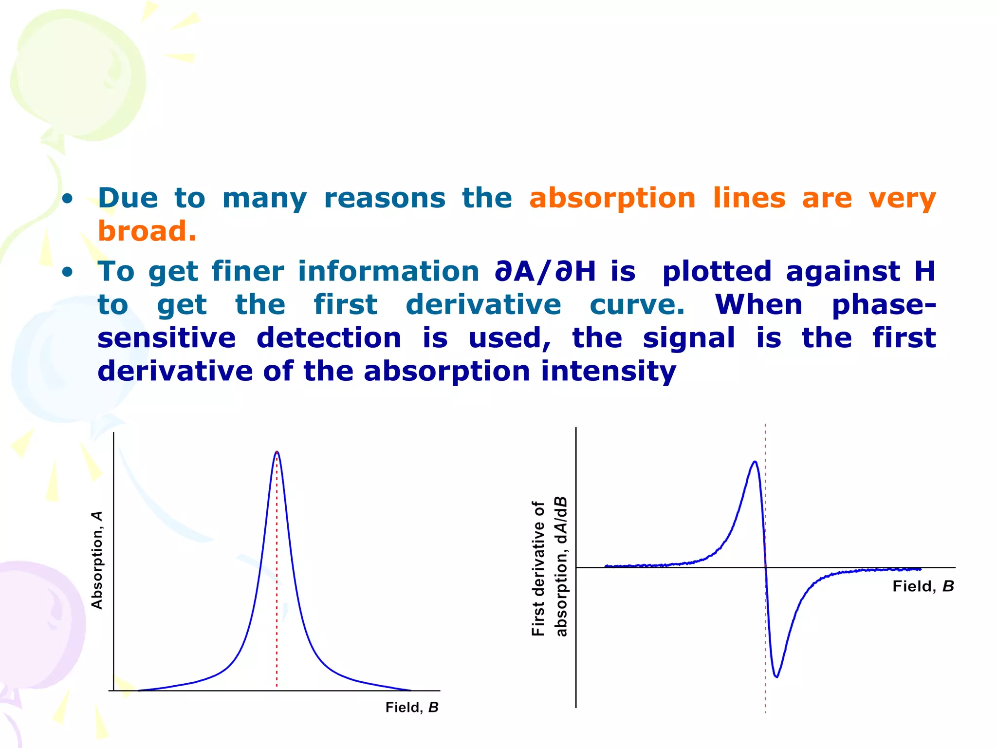 • Due to many reasons the absorption lines are very
  broad.
• To get finer information ∂A/∂H is plotted against H
  to get the first derivative curve. When phase-
  sensitive detection is used, the signal is the first
  derivative of the absorption intensity
 