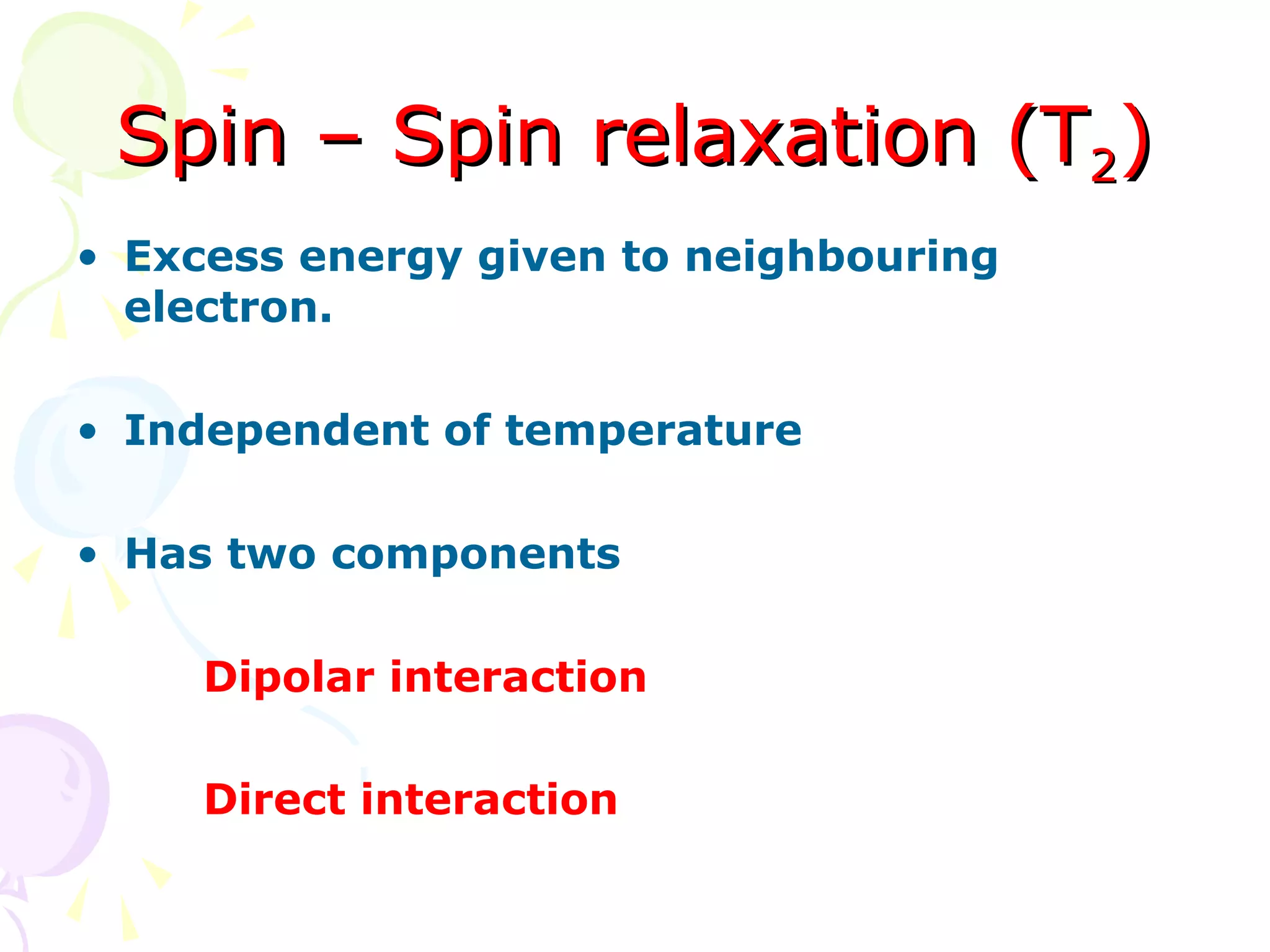 Spin – Spin relaxation (T2)
• Excess energy given to neighbouring
  electron.

• Independent of temperature

• Has two components

     Dipolar interaction

     Direct interaction
 