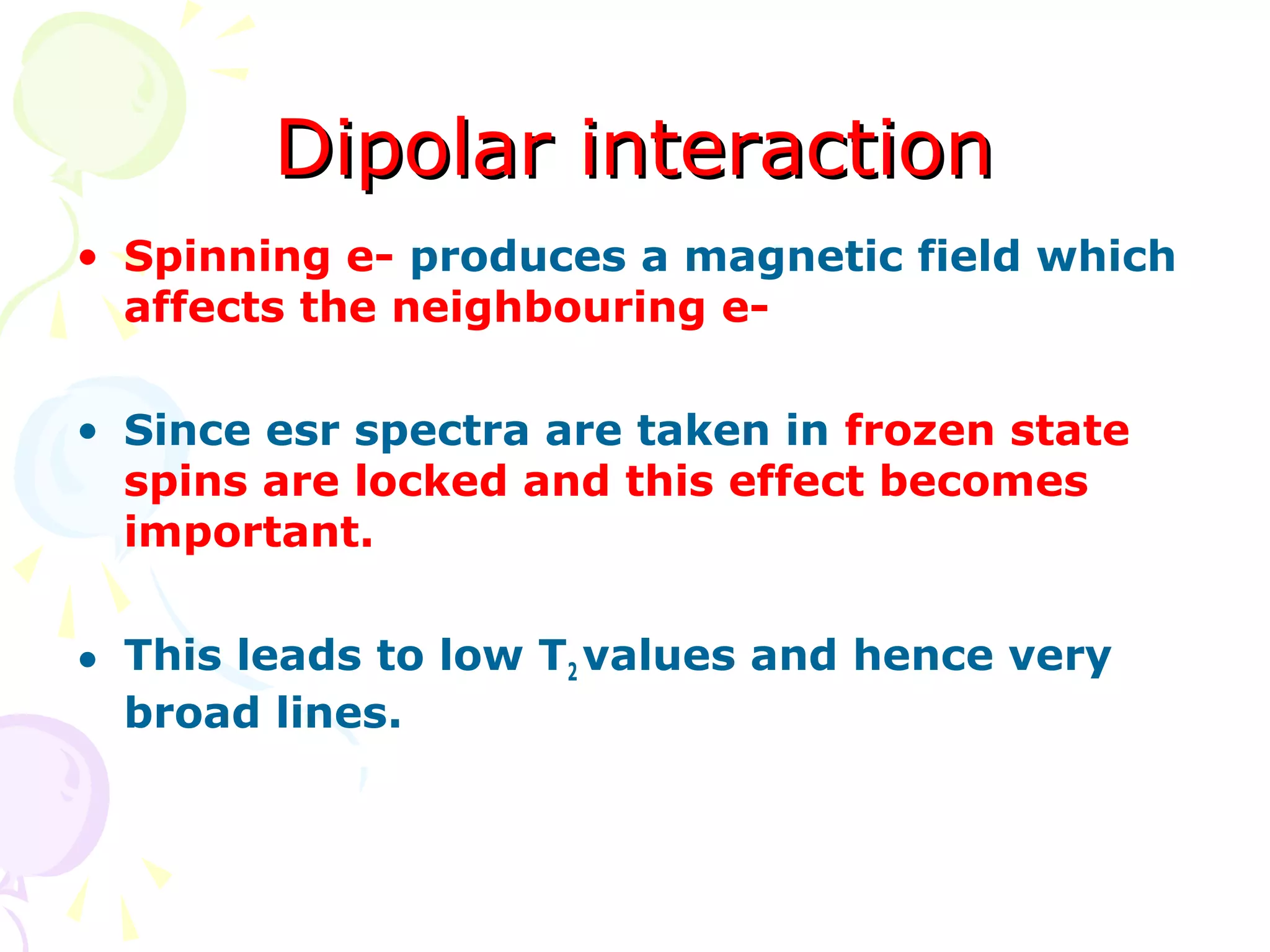 Dipolar interaction
• Spinning e- produces a magnetic field which
  affects the neighbouring e-

• Since esr spectra are taken in frozen state
  spins are locked and this effect becomes
  important.

• This leads to low T2 values and hence very
  broad lines.
 