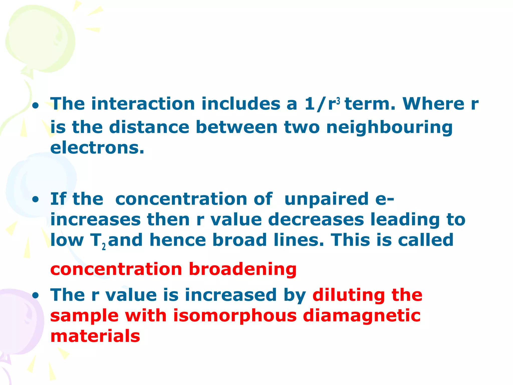 • The interaction includes a 1/r3 term. Where r
  is the distance between two neighbouring
  electrons.

• If the concentration of unpaired e-
  increases then r value decreases leading to
  low T2 and hence broad lines. This is called
  concentration broadening
• The r value is increased by diluting the
  sample with isomorphous diamagnetic
  materials
 