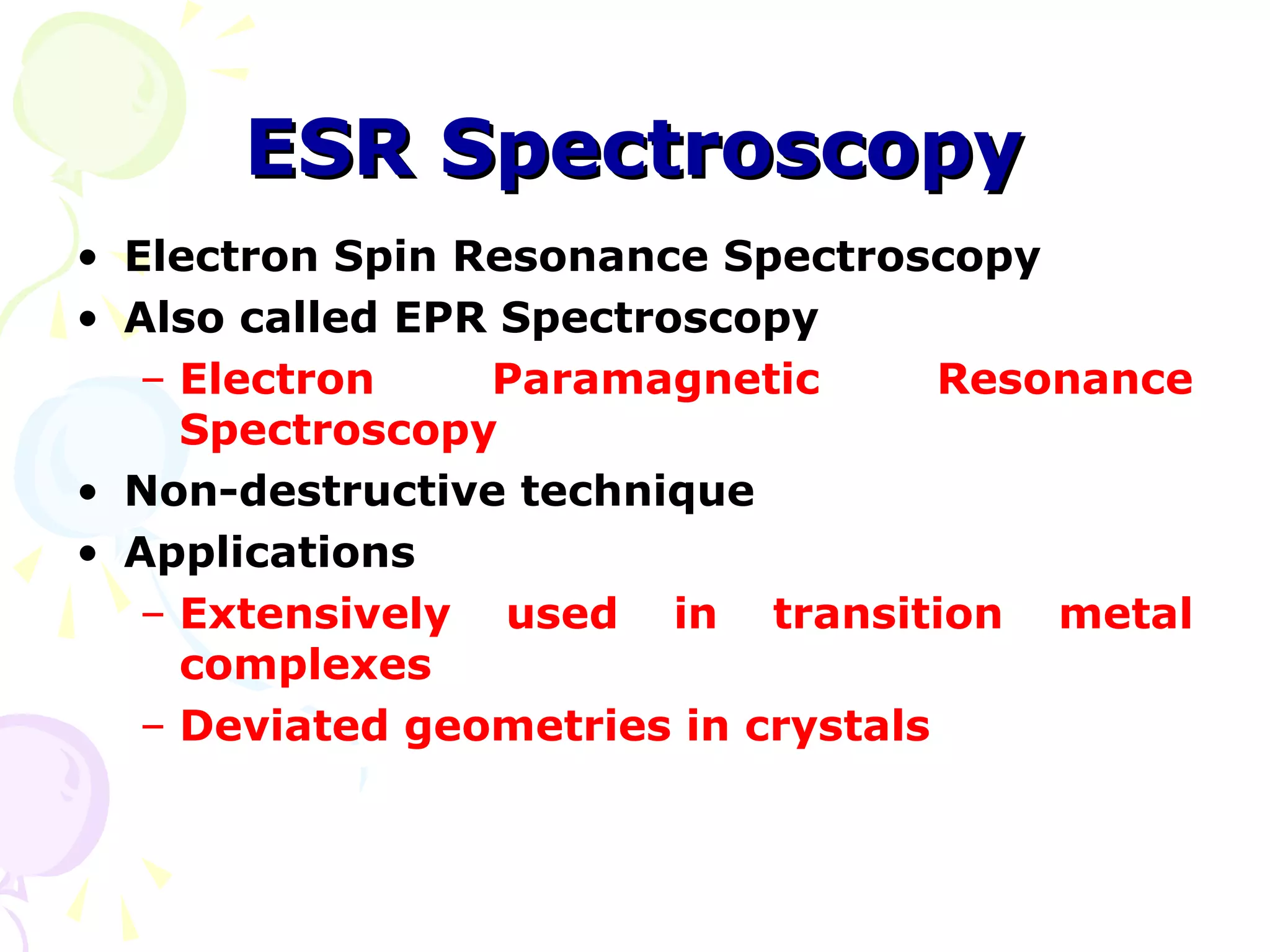 ESR Spectroscopy
• Electron Spin Resonance Spectroscopy
• Also called EPR Spectroscopy
   – Electron    Paramagnetic        Resonance
     Spectroscopy
• Non-destructive technique
• Applications
   – Extensively used in transition metal
     complexes
   – Deviated geometries in crystals
 