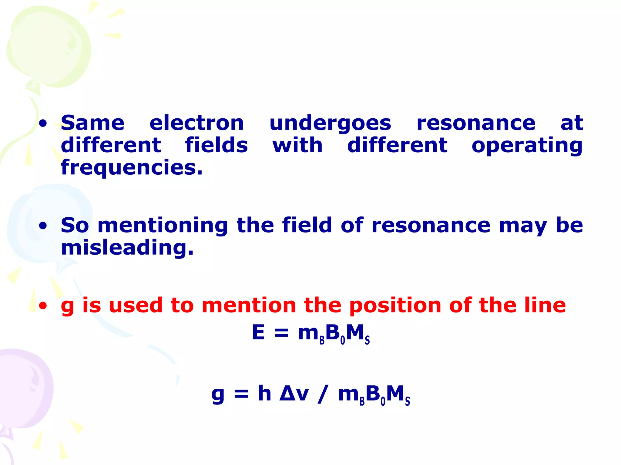 • Same electron      undergoes resonance at
  different fields   with different operating
  frequencies.

• So mentioning the field of resonance may be
  misleading.

• g is used to mention the position of the line
                  E = mBB0MS

               g = h ∆ν / mBB0MS
 