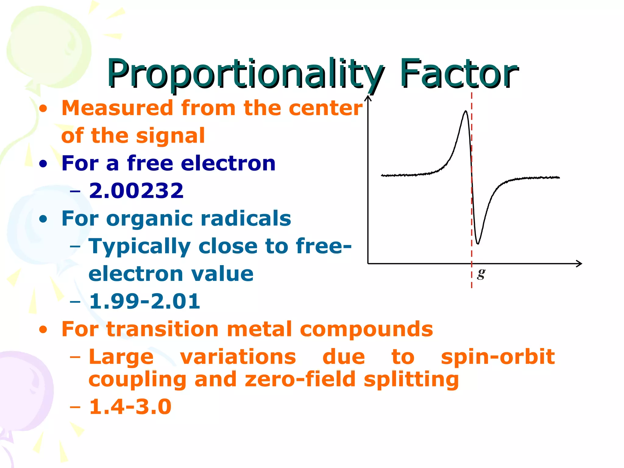 Proportionality Factor
• Measured from the center
  of the signal
• For a free electron
   – 2.00232
• For organic radicals
   – Typically close to free-
     electron value
   – 1.99-2.01
• For transition metal compounds
   – Large variations due to spin-orbit
     coupling and zero-field splitting
   – 1.4-3.0
 