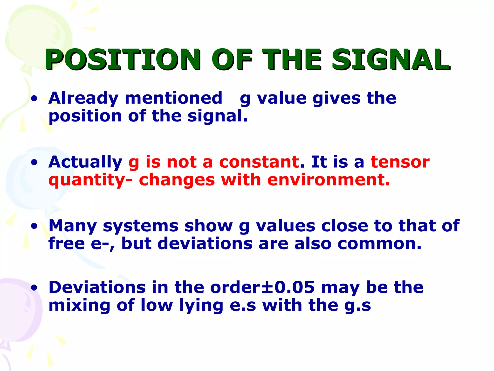 POSITION OF THE SIGNAL
• Already mentioned g value gives the
  position of the signal.

• Actually g is not a constant. It is a tensor
  quantity- changes with environment.

• Many systems show g values close to that of
  free e-, but deviations are also common.

• Deviations in the order±0.05 may be the
  mixing of low lying e.s with the g.s
 