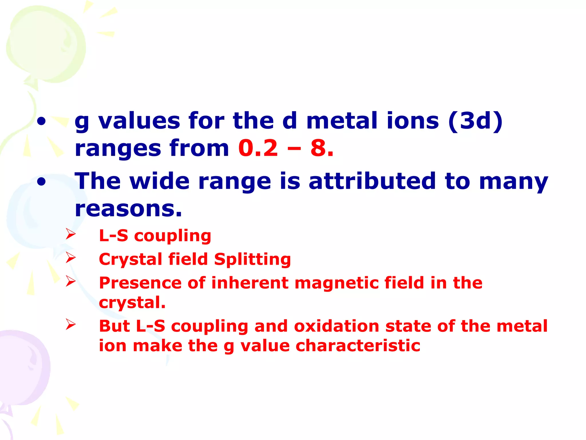 •   g values for the d metal ions (3d)
    ranges from 0.2 – 8.
•   The wide range is attributed to many
    reasons.
       L-S coupling
       Crystal field Splitting
       Presence of inherent magnetic field in the
        crystal.
       But L-S coupling and oxidation state of the metal
        ion make the g value characteristic
 