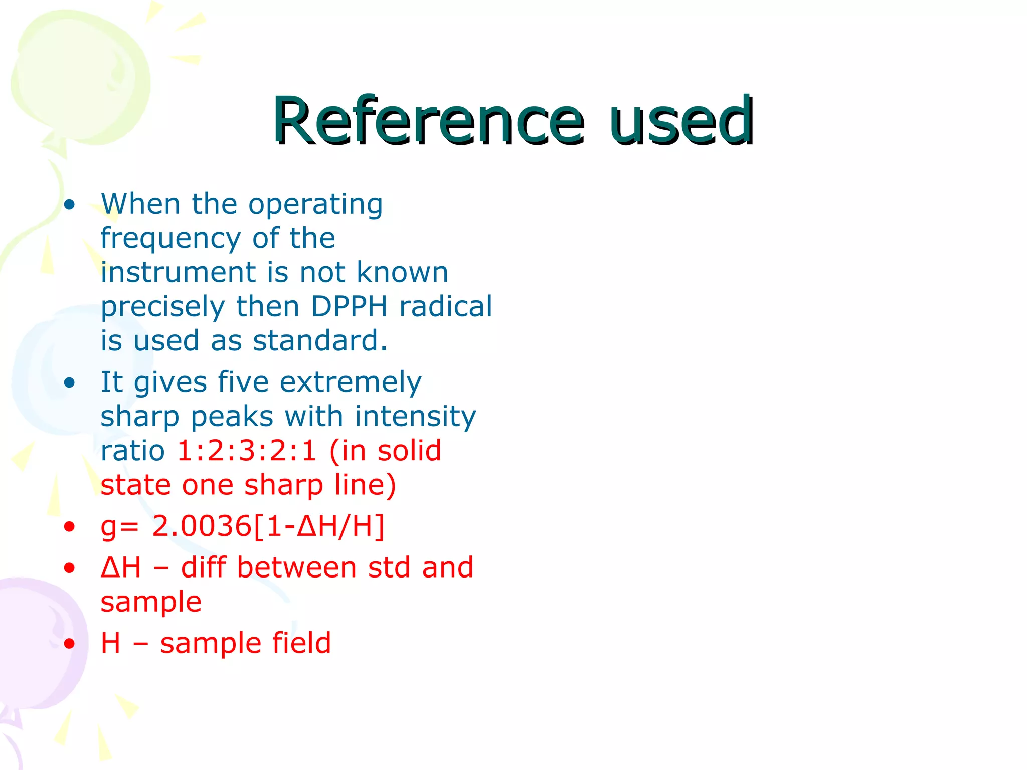 Reference used
• When the operating
  frequency of the
  instrument is not known
  precisely then DPPH radical
  is used as standard.
• It gives five extremely
  sharp peaks with intensity
  ratio 1:2:3:2:1 (in solid
  state one sharp line)
• g= 2.0036[1-∆H/H]
• ∆H – diff between std and
  sample
• H – sample field
 