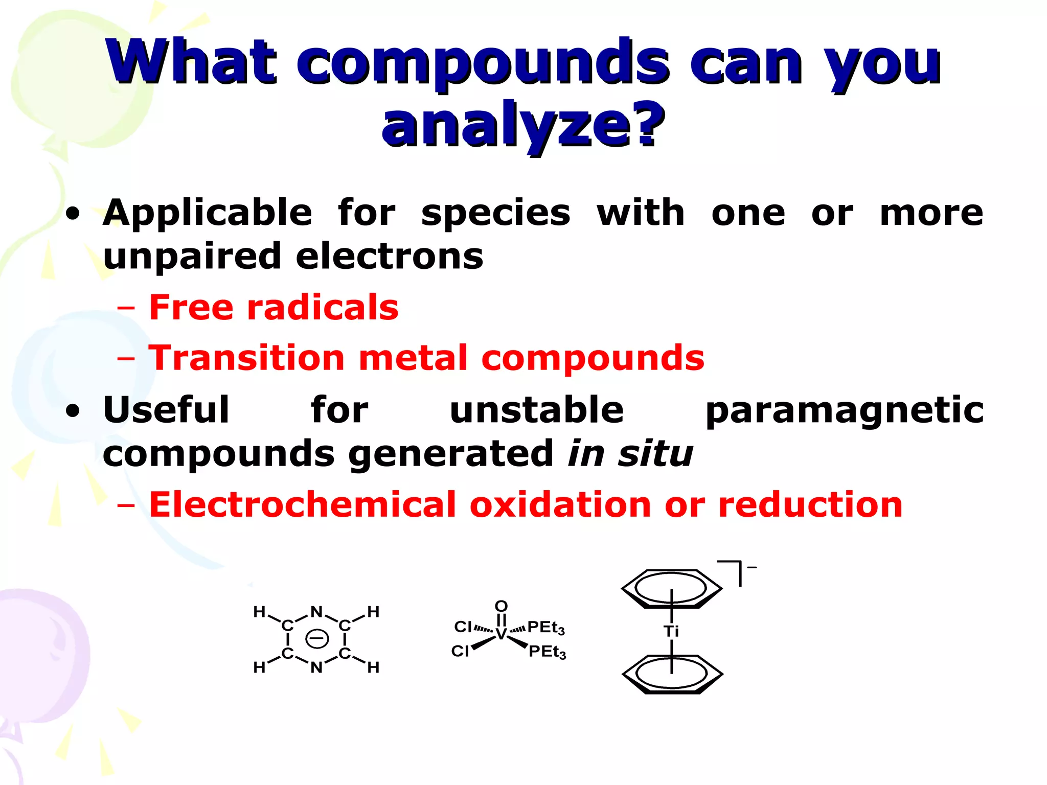 What compounds can you
        analyze?
• Applicable for species with one or more
  unpaired electrons
   – Free radicals
   – Transition metal compounds
• Useful      for   unstable     paramagnetic
  compounds generated in situ
   – Electrochemical oxidation or reduction
 