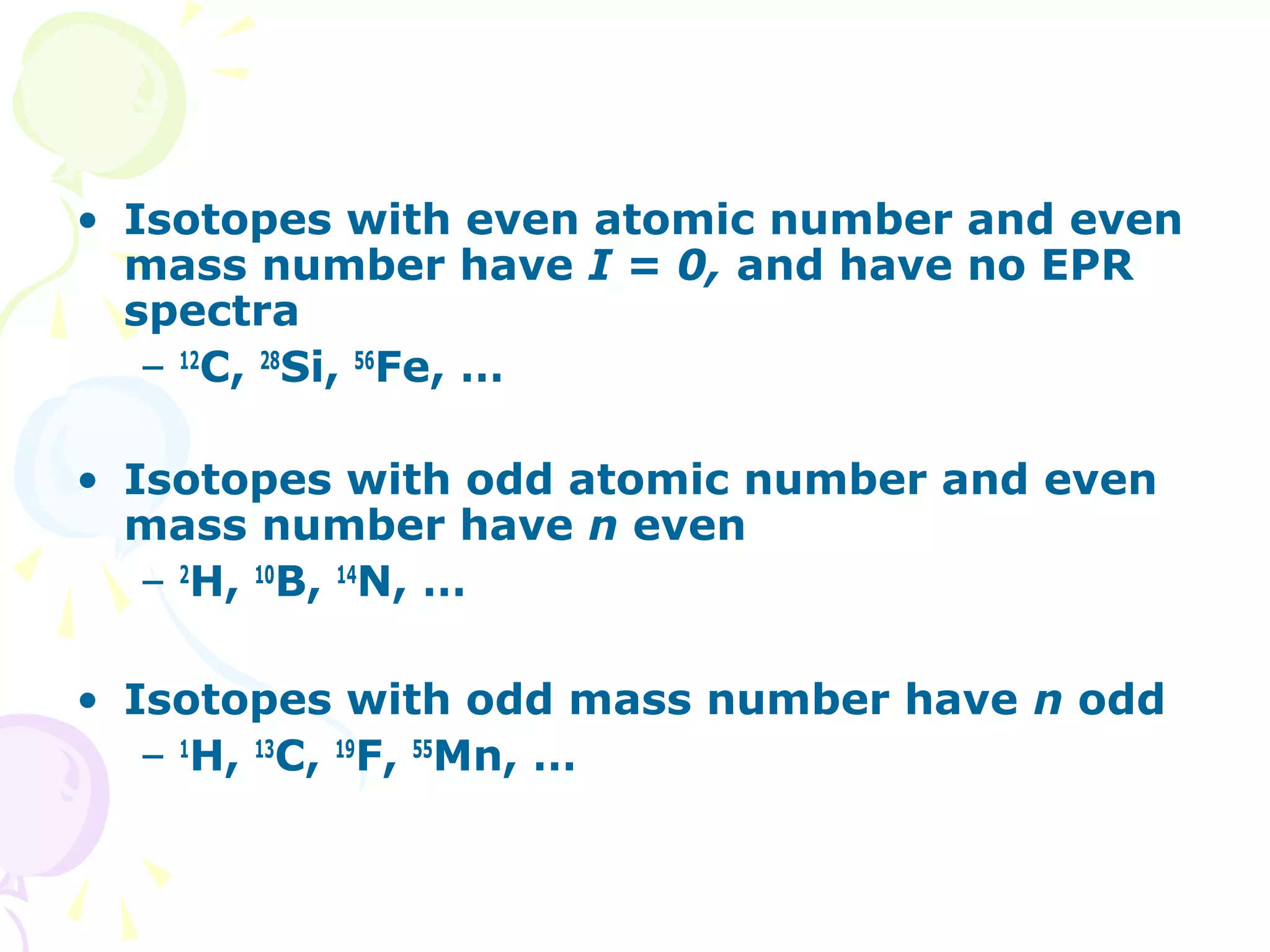 • Isotopes with even atomic number and even
  mass number have I = 0, and have no EPR
  spectra
   – 12C, 28Si, 56Fe, …

• Isotopes with odd atomic number and even
  mass number have n even
   – 2H, 10B, 14N, …

• Isotopes with odd mass number have n odd
   – 1H, 13C, 19F, 55Mn, …
 