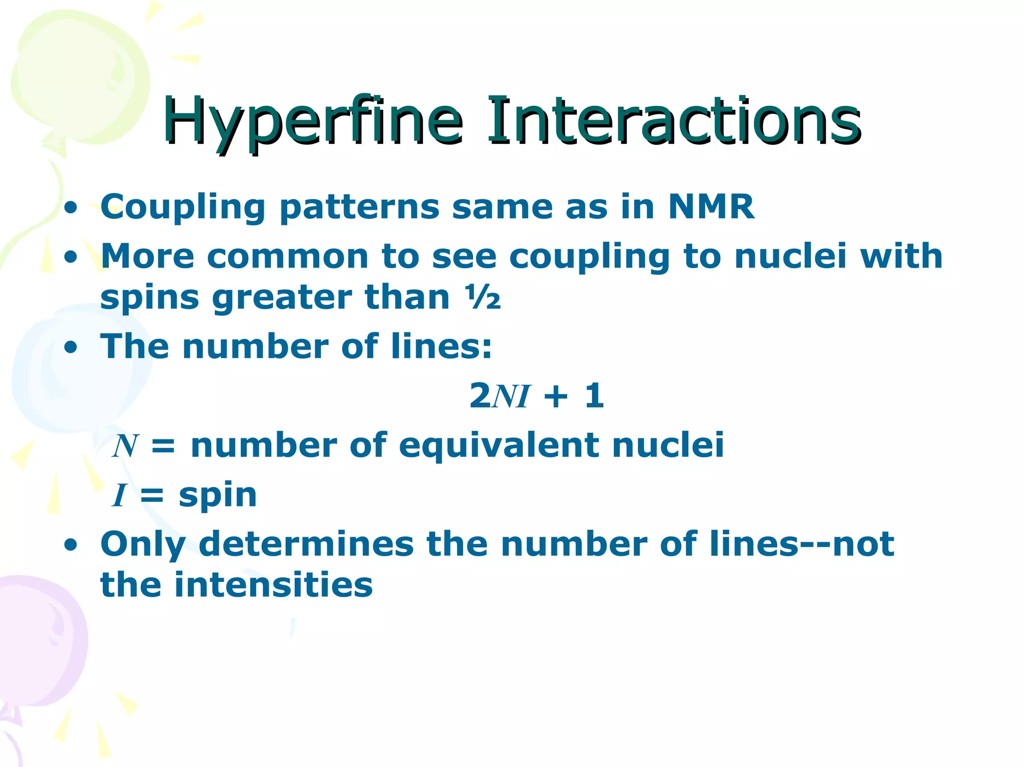 Hyperfine Interactions
• Coupling patterns same as in NMR
• More common to see coupling to nuclei with
  spins greater than ½
• The number of lines:
                     2NI + 1
   N = number of equivalent nuclei
   I = spin
• Only determines the number of lines--not
  the intensities
 