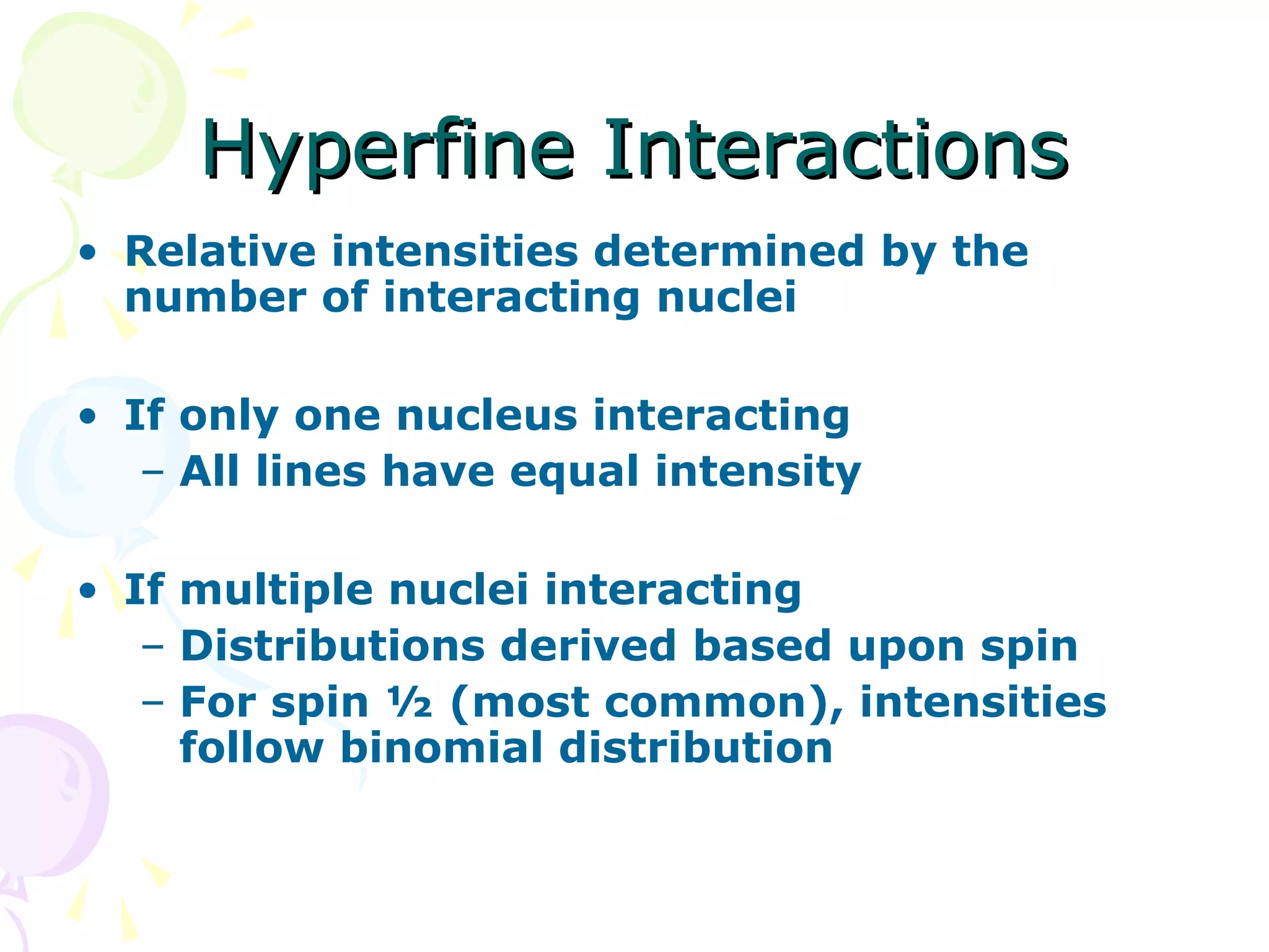 Hyperfine Interactions
• Relative intensities determined by the
  number of interacting nuclei

• If only one nucleus interacting
   – All lines have equal intensity

• If multiple nuclei interacting
   – Distributions derived based upon spin
   – For spin ½ (most common), intensities
     follow binomial distribution
 
