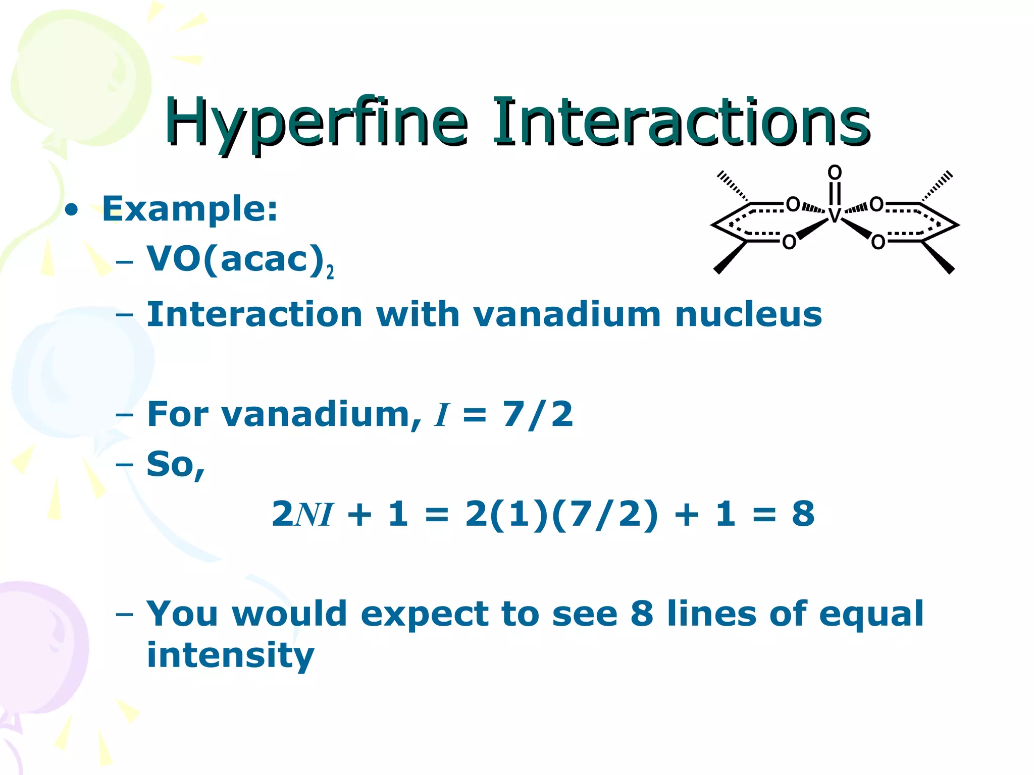 Hyperfine Interactions
• Example:
   – VO(acac)2
  – Interaction with vanadium nucleus

  – For vanadium, I = 7/2
  – So,
          2NI + 1 = 2(1)(7/2) + 1 = 8

  – You would expect to see 8 lines of equal
    intensity
 
