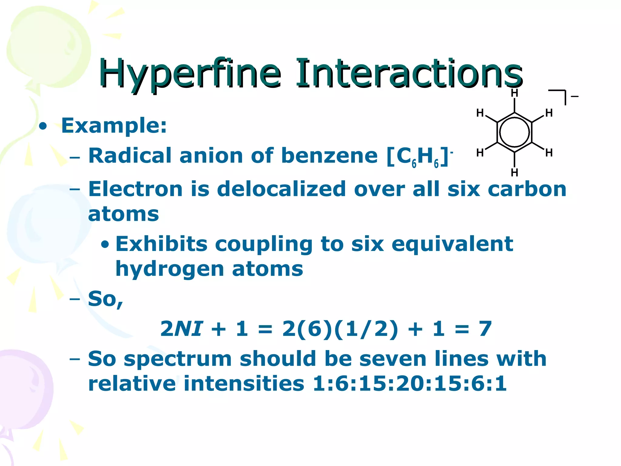 Hyperfine Interactions
• Example:
   – Radical anion of benzene [C6H6]-
  – Electron is delocalized over all six carbon
    atoms
     • Exhibits coupling to six equivalent
       hydrogen atoms
  – So,
           2NI + 1 = 2(6)(1/2) + 1 = 7
  – So spectrum should be seven lines with
    relative intensities 1:6:15:20:15:6:1
 
