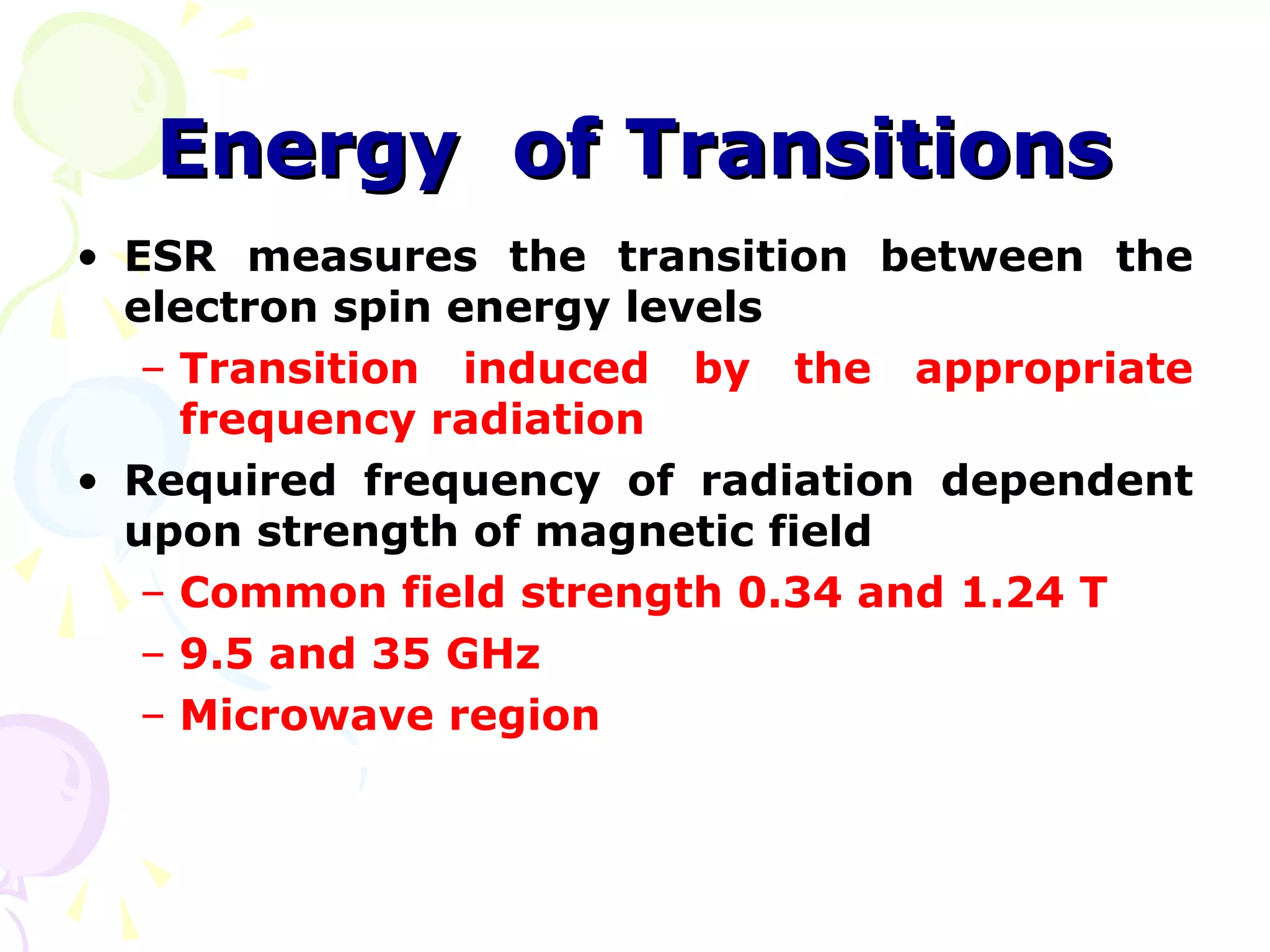 Energy of Transitions
• ESR measures the transition between the
  electron spin energy levels
   – Transition induced by the appropriate
     frequency radiation
• Required frequency of radiation dependent
  upon strength of magnetic field
   – Common field strength 0.34 and 1.24 T
   – 9.5 and 35 GHz
   – Microwave region
 